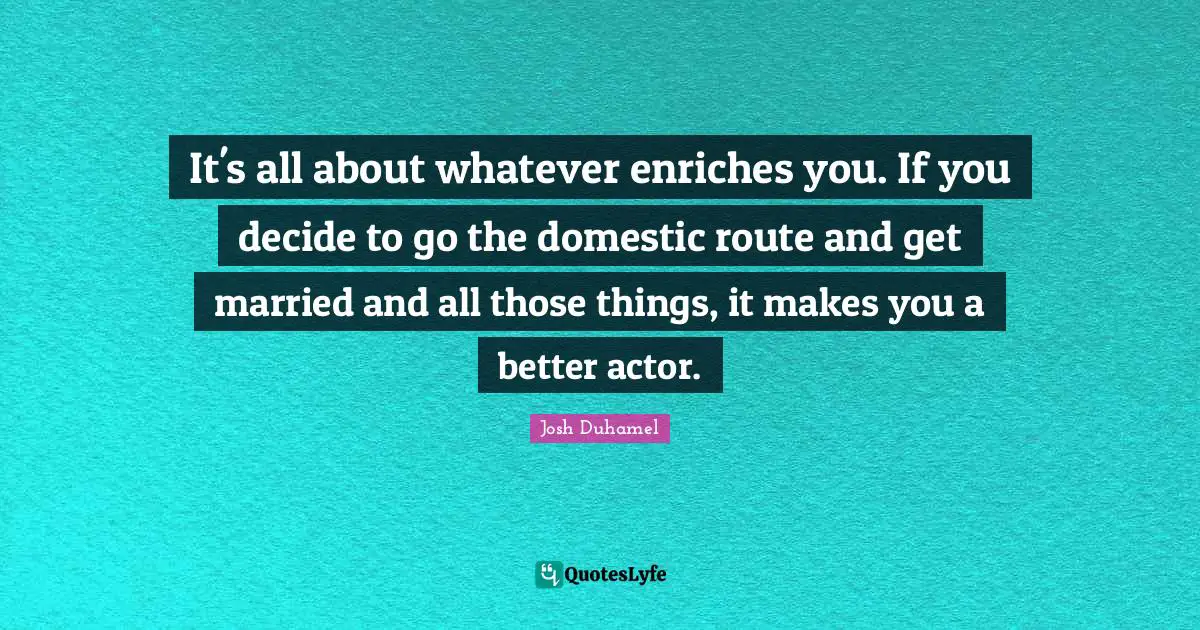 It's all about whatever enriches you. If you decide to go the domestic route and get married and all those things, it makes you a better actor.