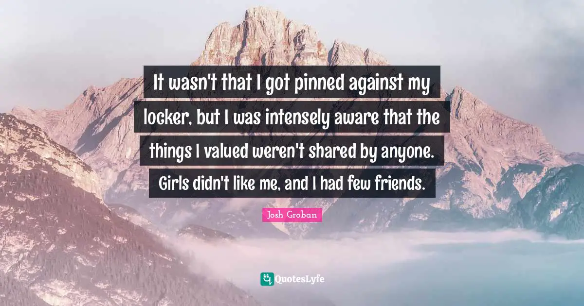 Josh Groban Quotes: "It wasn't that I got pinned against my locker, but I was intensely aware that the things I valued weren't shared by anyone. Girls didn't like me, and I had few friends."