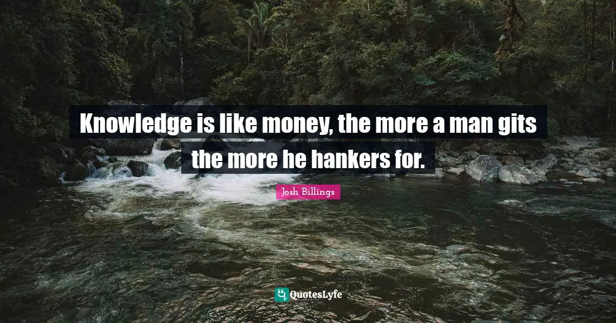 Knowledge is like money, the more a man gits the more he hankers for.