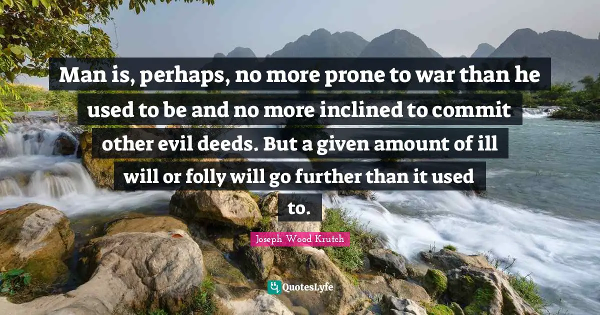 Man is, perhaps, no more prone to war than he used to be and no more inclined to commit other evil deeds. But a given amount of ill will or folly will go further than it used to.