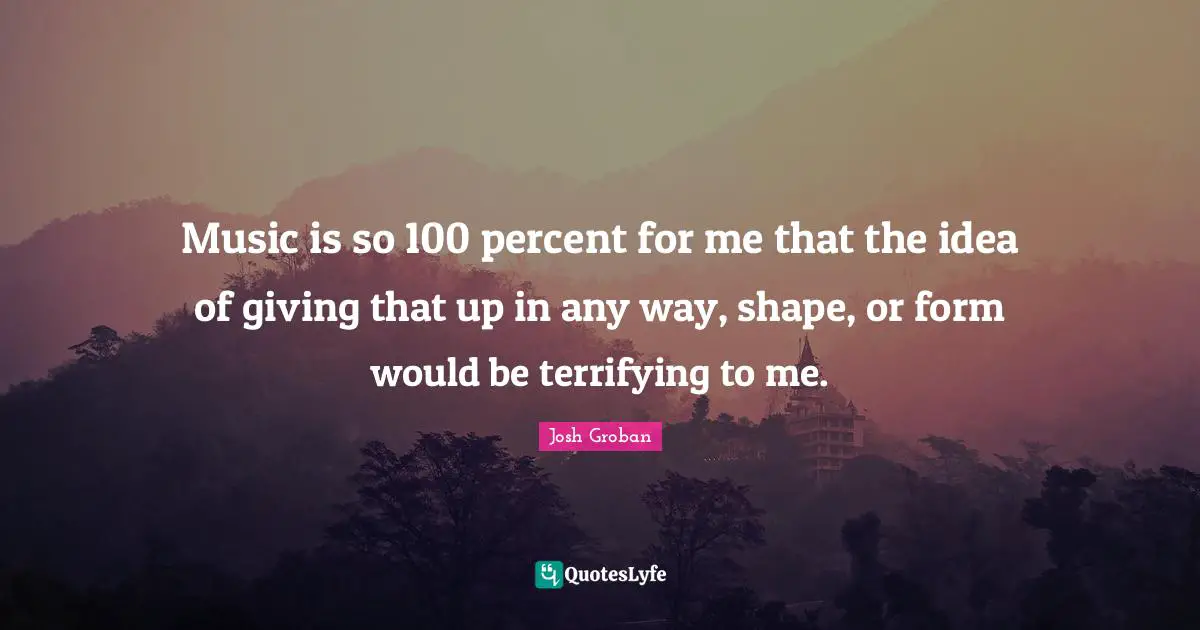 Josh Groban Quotes: "Music is so 100 percent for me that the idea of giving that up in any way, shape, or form would be terrifying to me."