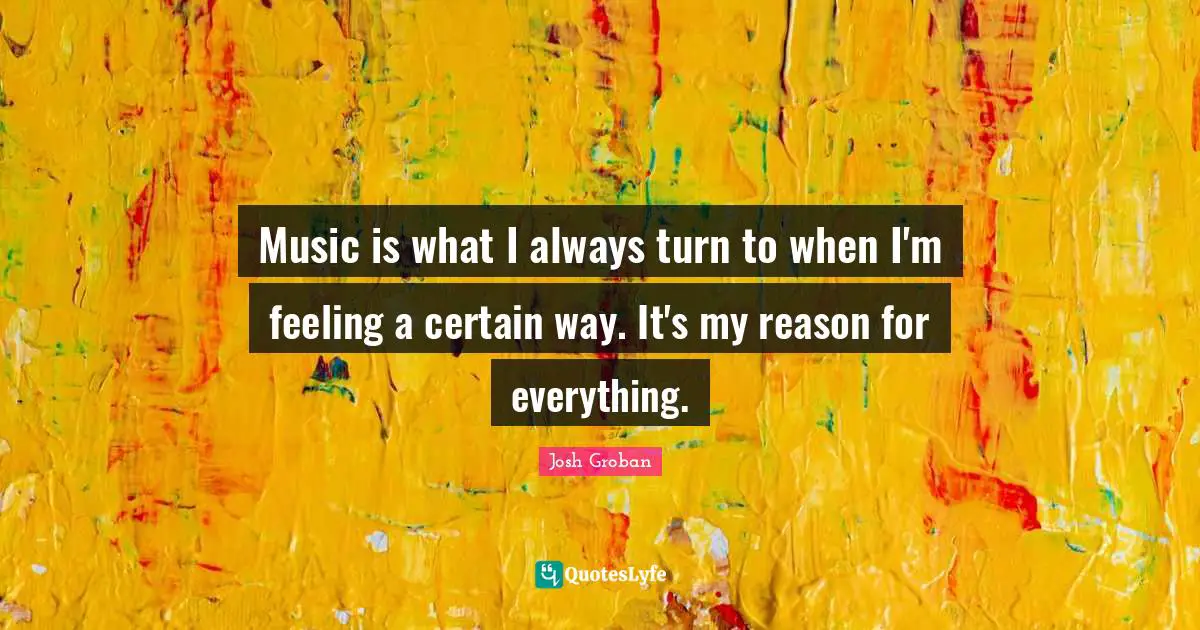 Josh Groban Quotes: "Music is what I always turn to when I'm feeling a certain way. It's my reason for everything."
