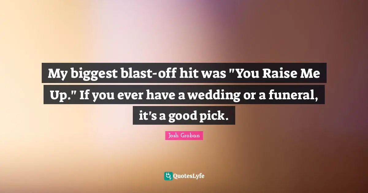 Josh Groban Quotes: "My biggest blast-off hit was "You Raise Me Up." If you ever have a wedding or a funeral, it's a good pick."