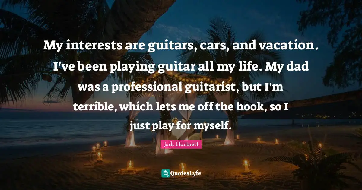 My interests are guitars, cars, and vacation. I've been playing guitar all my life. My dad was a professional guitarist, but I'm terrible, which lets me off the hook, so I just play for myself.