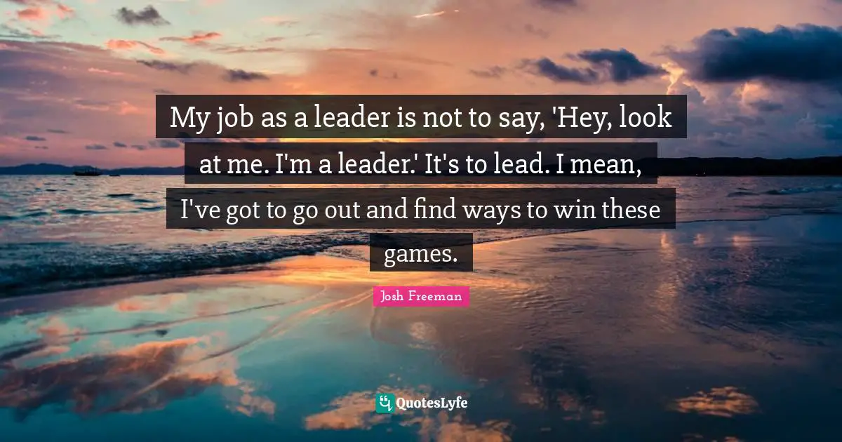 My job as a leader is not to say, 'Hey, look at me. I'm a leader.' It's to lead. I mean, I've got to go out and find ways to win these games.