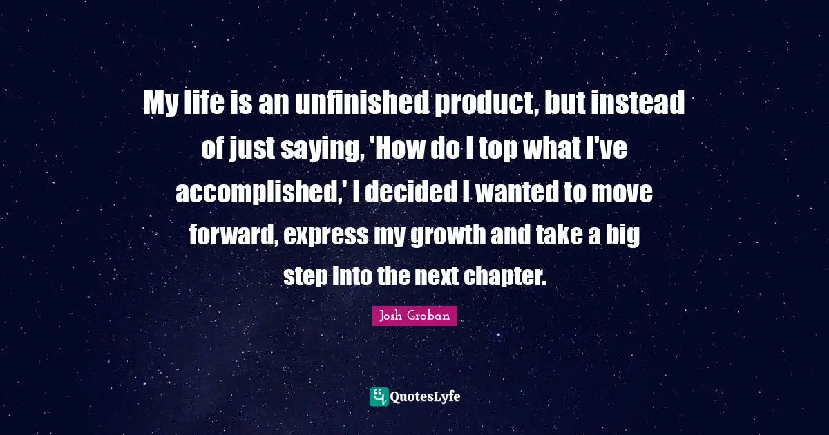 Josh Groban Quotes: "My life is an unfinished product, but instead of just saying, 'How do I top what I've accomplished,' I decided I wanted to move forward, express my growth and take a big step into the next chapter."