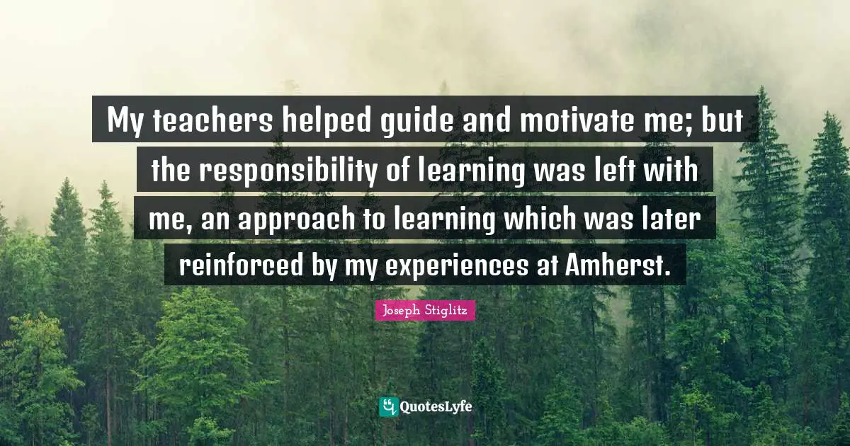 Joseph Stiglitz Quotes: "My teachers helped guide and motivate me; but the responsibility of learning was left with me, an approach to learning which was later reinforced by my experiences at Amherst."