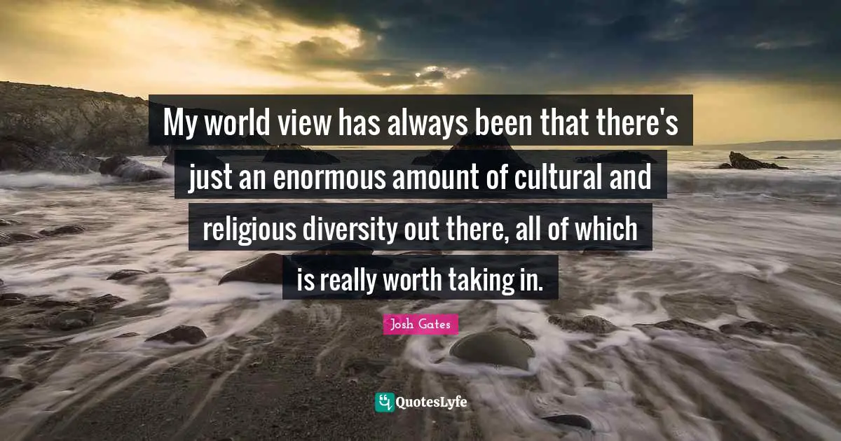 My world view has always been that there's just an enormous amount of cultural and religious diversity out there, all of which is really worth taking in.