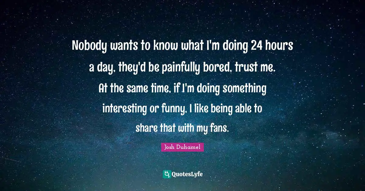 Nobody wants to know what I'm doing 24 hours a day, they'd be painfully bored, trust me. At the same time, if I'm doing something interesting or funny, I like being able to share that with my fans.