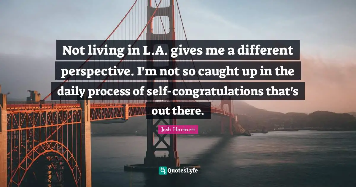 Not living in L.A. gives me a different perspective. I'm not so caught up in the daily process of self-congratulations that's out there.