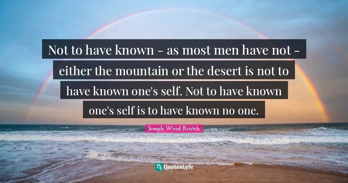 Not to have known - as most men have not - either the mountain or the desert is not to have known one's self. Not to have known one's self is to have known no one.