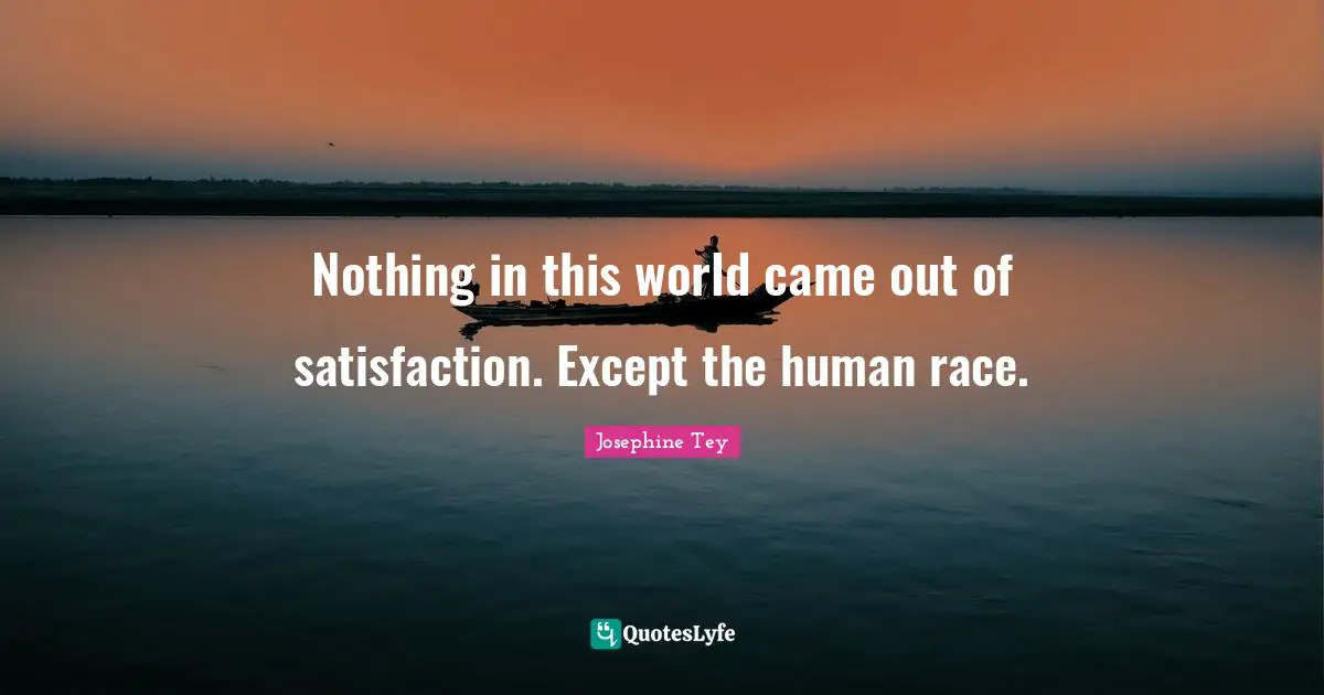 Nothing in this world came out of satisfaction. Except the human race.