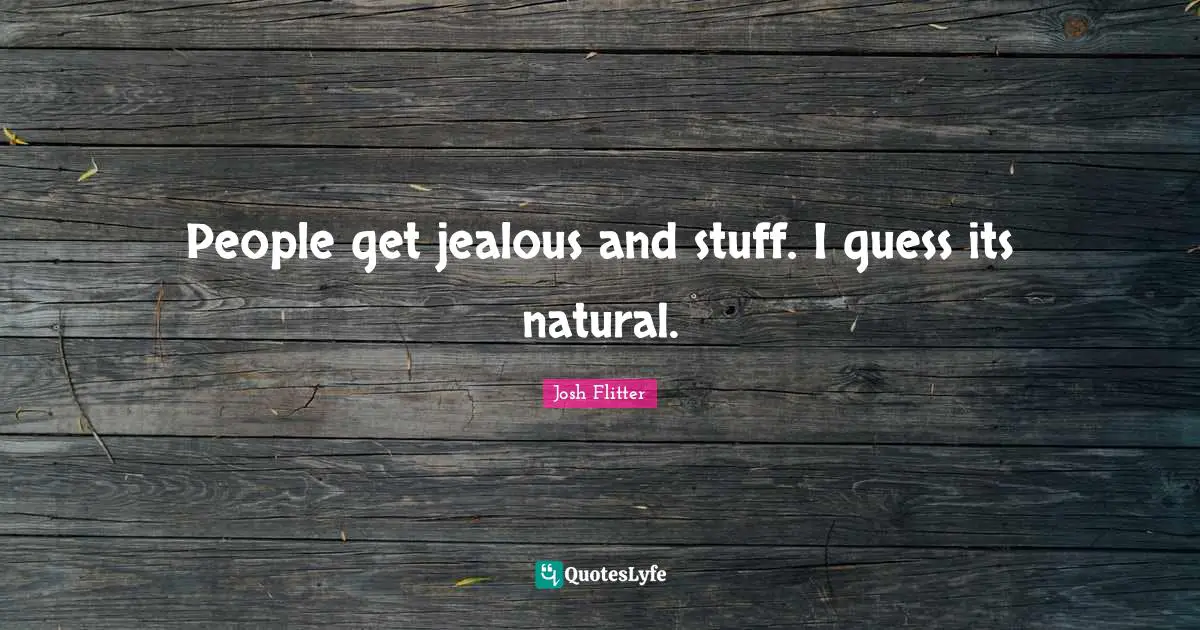 People get jealous and stuff. I guess its natural.