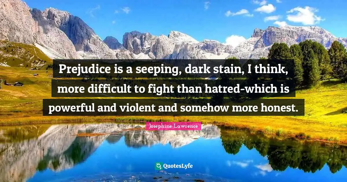 Prejudice is a seeping, dark stain, I think, more difficult to fight than hatred-which is powerful and violent and somehow more honest.