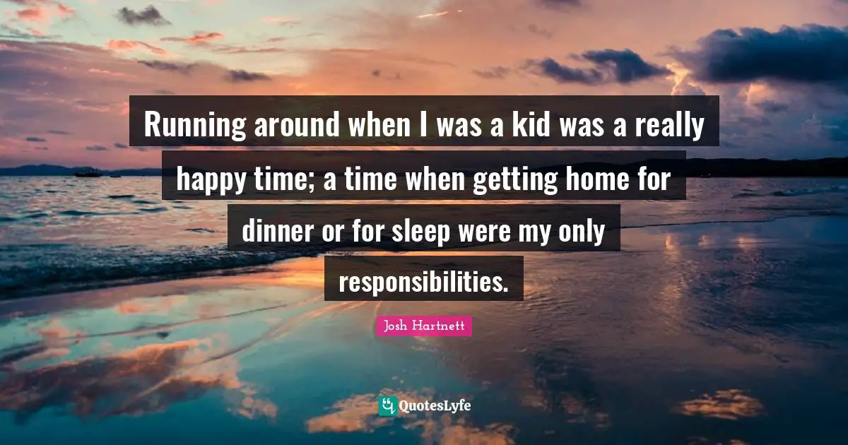 Running around when I was a kid was a really happy time; a time when getting home for dinner or for sleep were my only responsibilities.