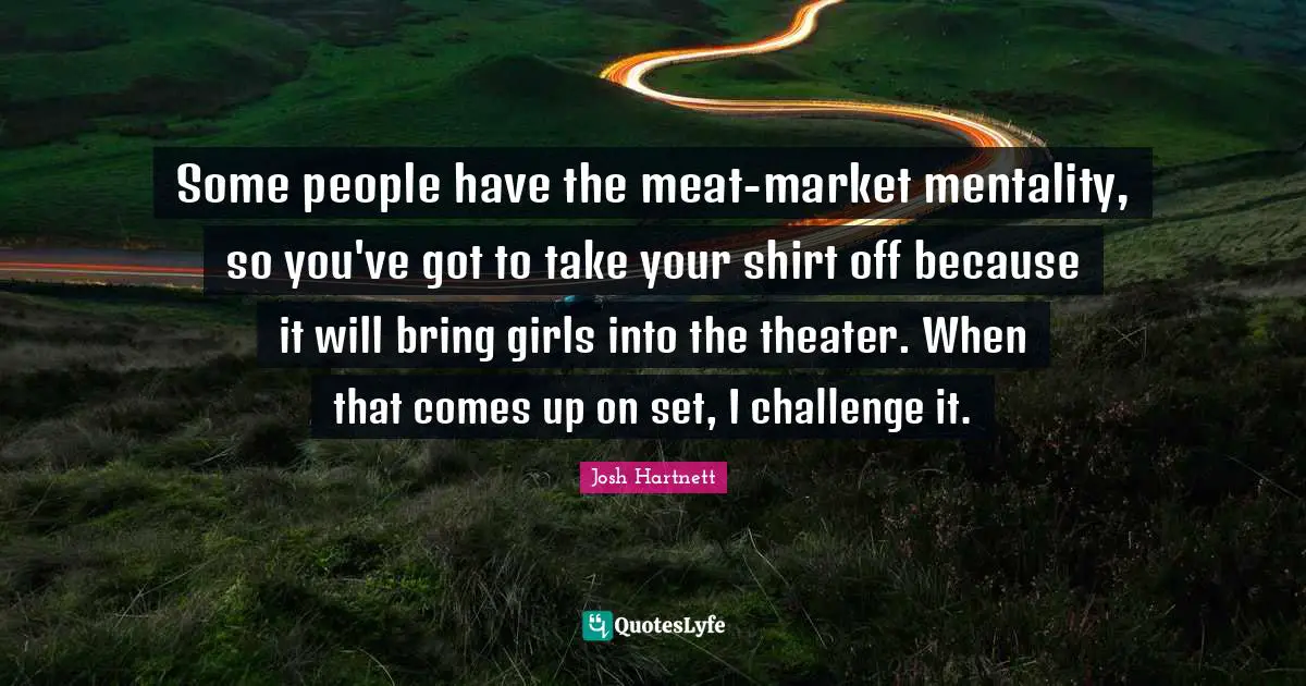 Some people have the meat-market mentality, so you've got to take your shirt off because it will bring girls into the theater. When that comes up on set, I challenge it.