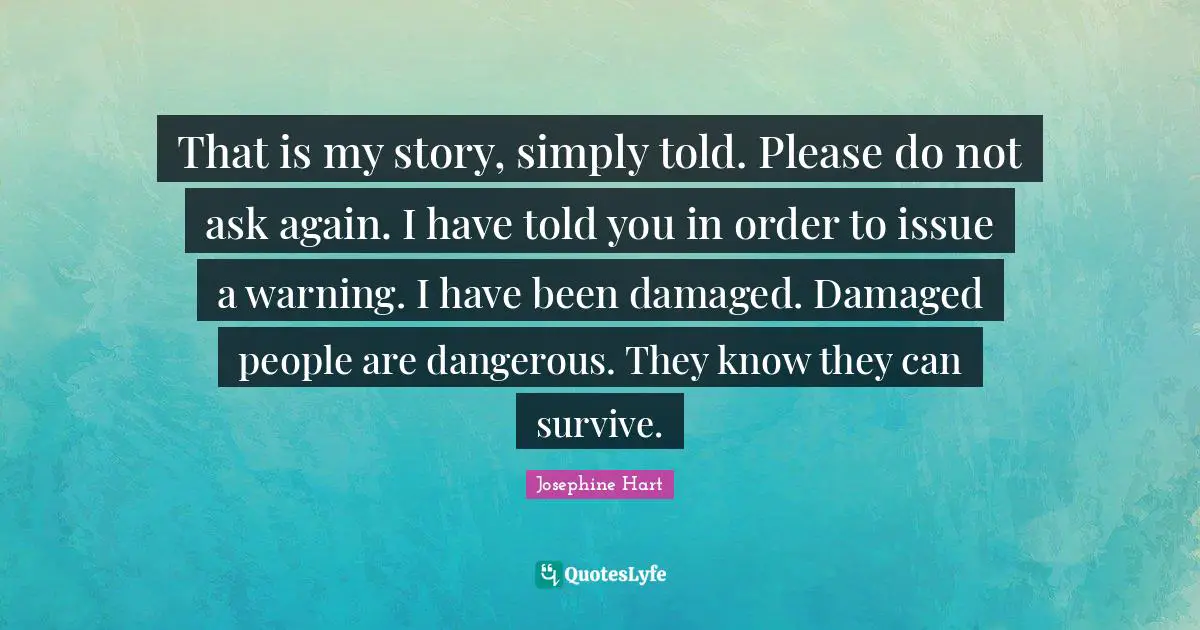 That is my story, simply told. Please do not ask again. I have told you in order to issue a warning. I have been damaged. Damaged people are dangerous. They know they can survive.