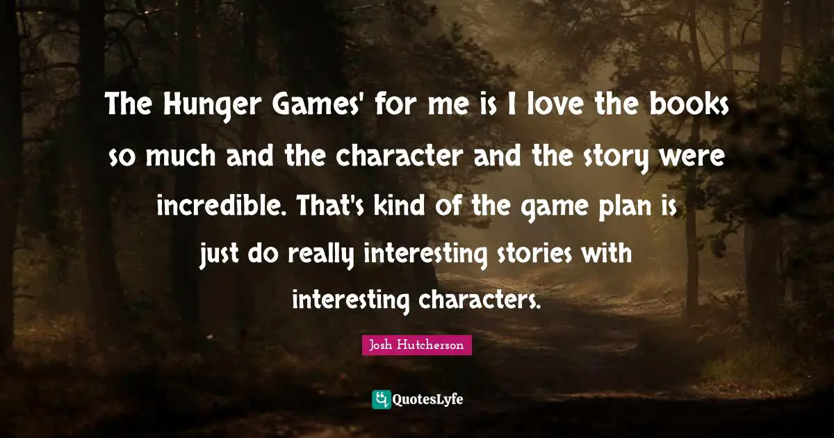 The Hunger Games' for me is I love the books so much and the character and the story were incredible. That's kind of the game plan is just do really interesting stories with interesting characters.