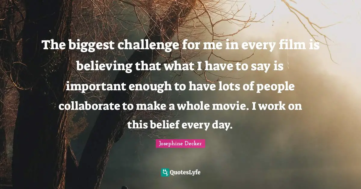 The biggest challenge for me in every film is believing that what I have to say is important enough to have lots of people collaborate to make a whole movie. I work on this belief every day.