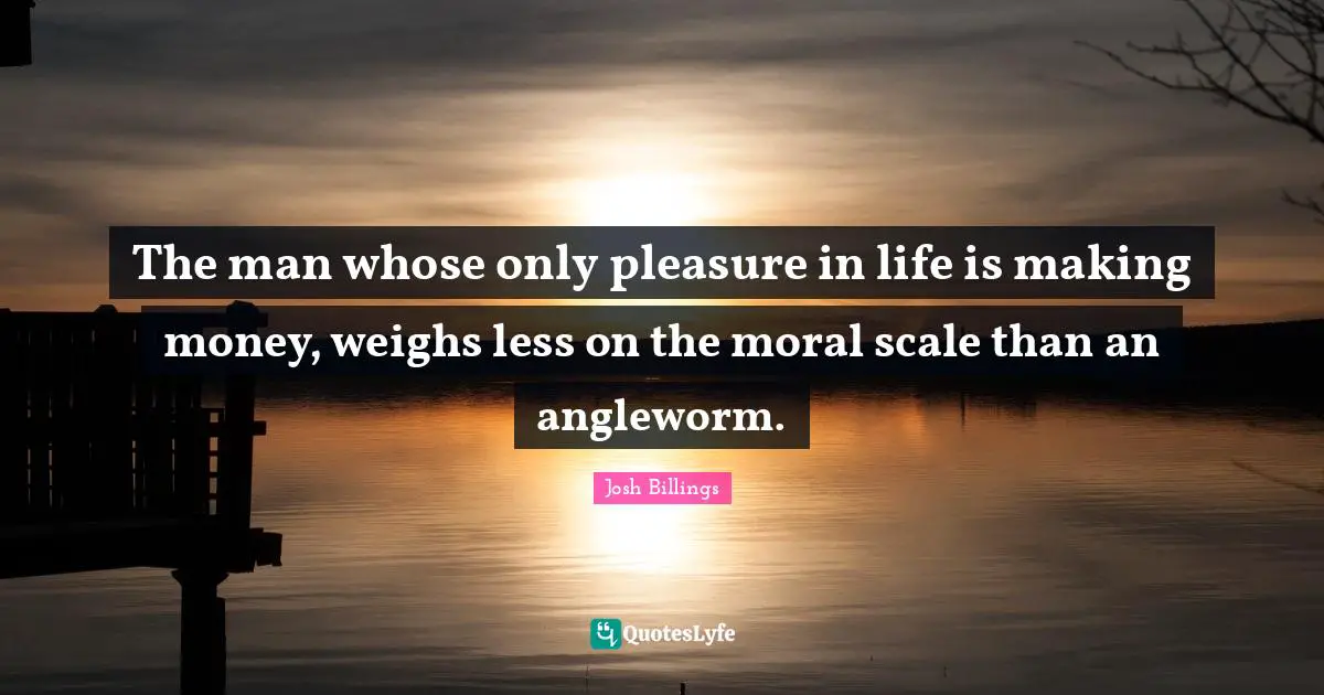 The man whose only pleasure in life is making money, weighs less on the moral scale than an angleworm.
