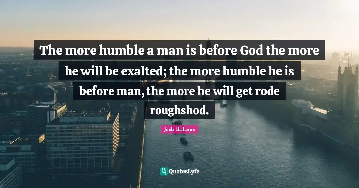Josh Billings Quotes: "The more humble a man is before God the more he will be exalted; the more humble he is before man, the more he will get rode roughshod."