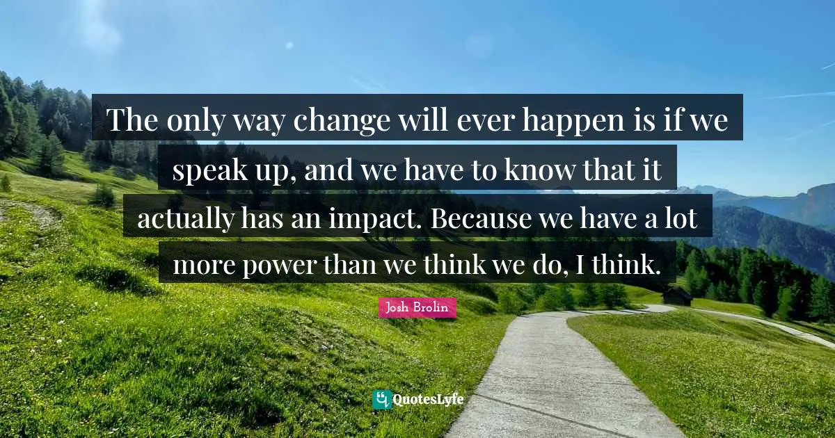 The only way change will ever happen is if we speak up, and we have to know that it actually has an impact. Because we have a lot more power than we think we do, I think.