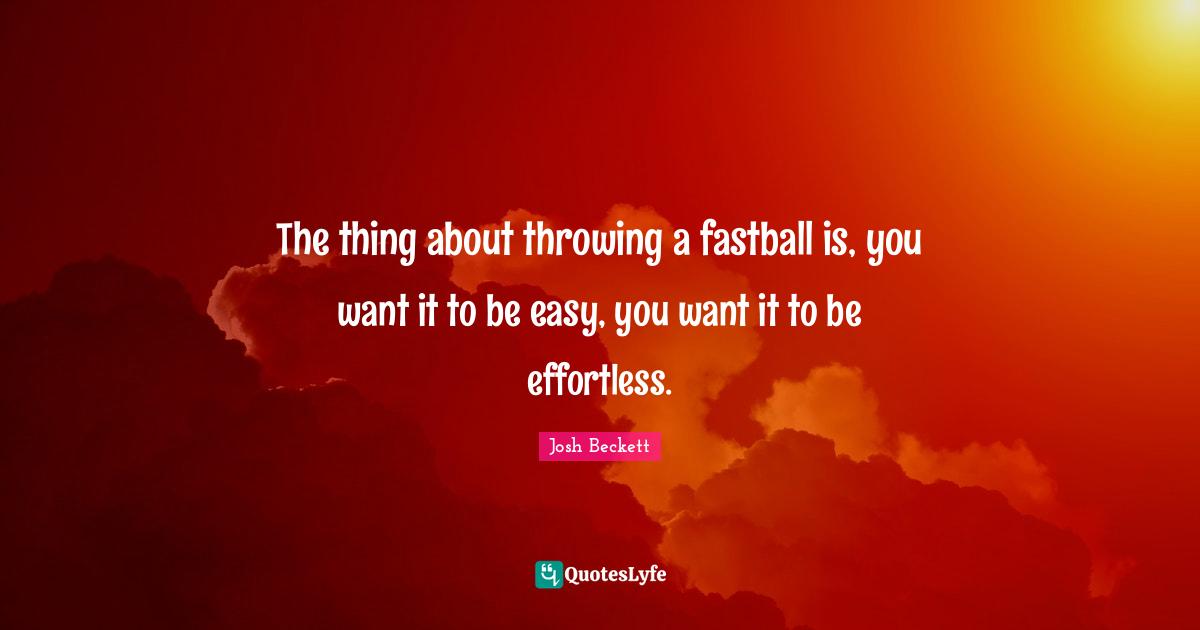 The thing about throwing a fastball is, you want it to be easy, you want it to be effortless.