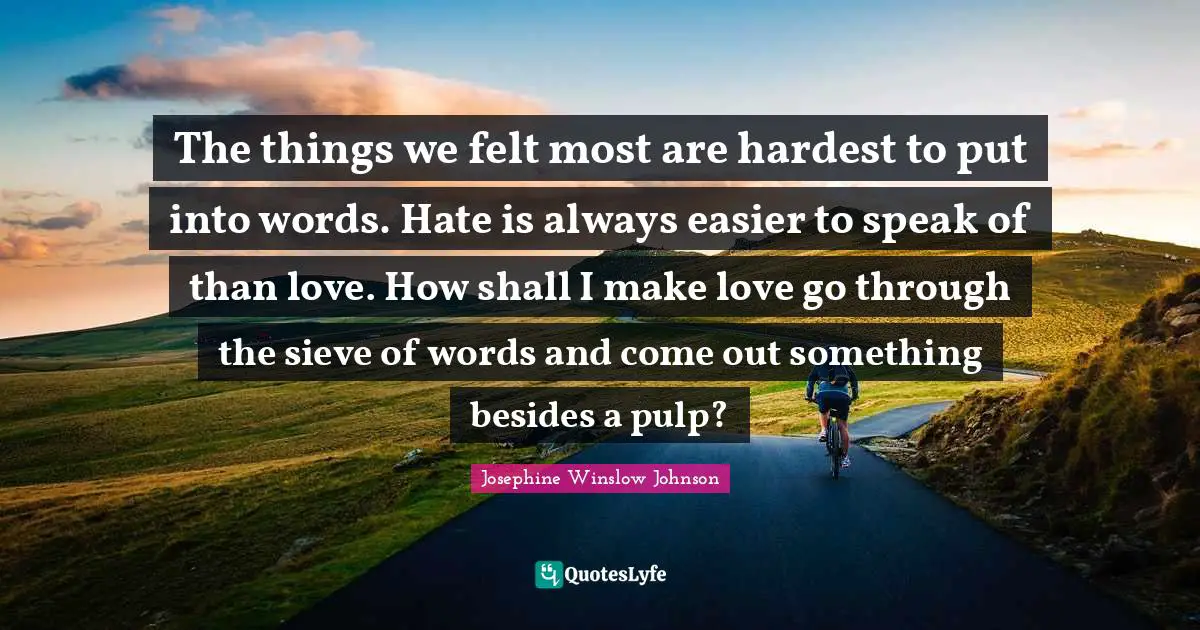 The things we felt most are hardest to put into words. Hate is always easier to speak of than love. How shall I make love go through the sieve of words and come out something besides a pulp?