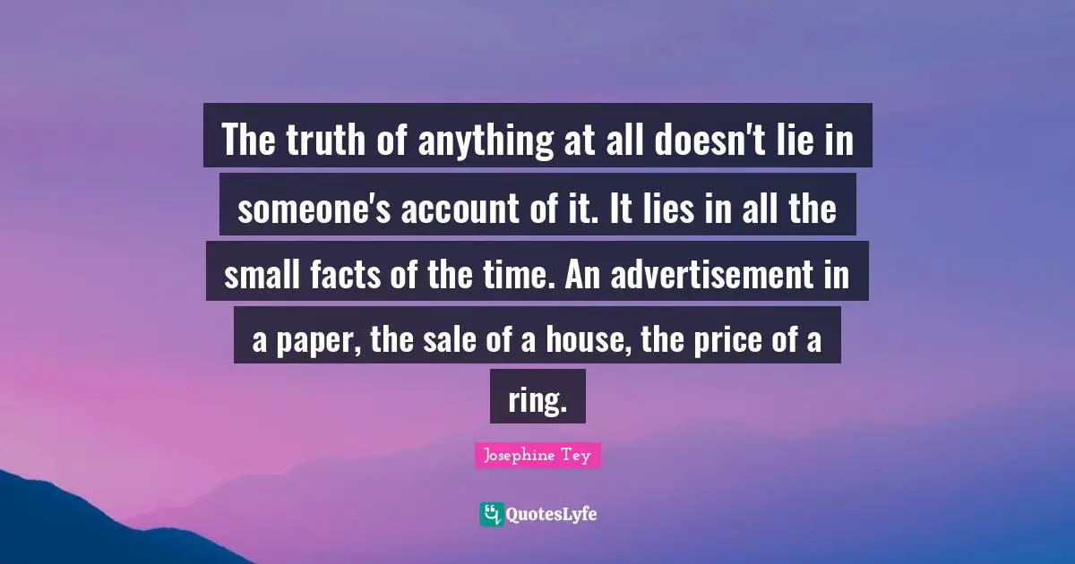 The truth of anything at all doesn't lie in someone's account of it. It lies in all the small facts of the time. An advertisement in a paper, the sale of a house, the price of a ring.