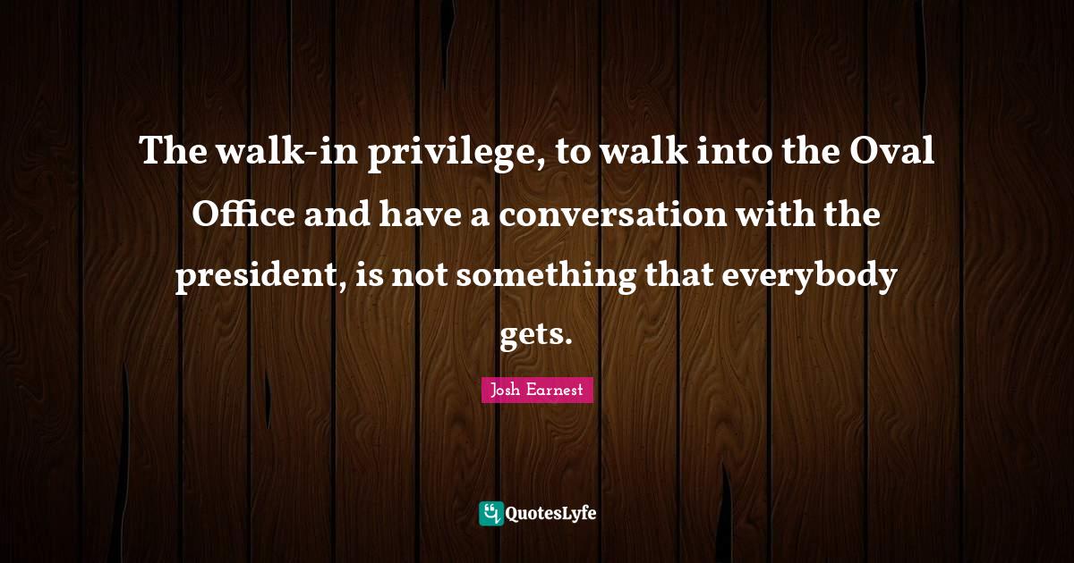 The walkin privilege, to walk into the Oval Office and have a convers