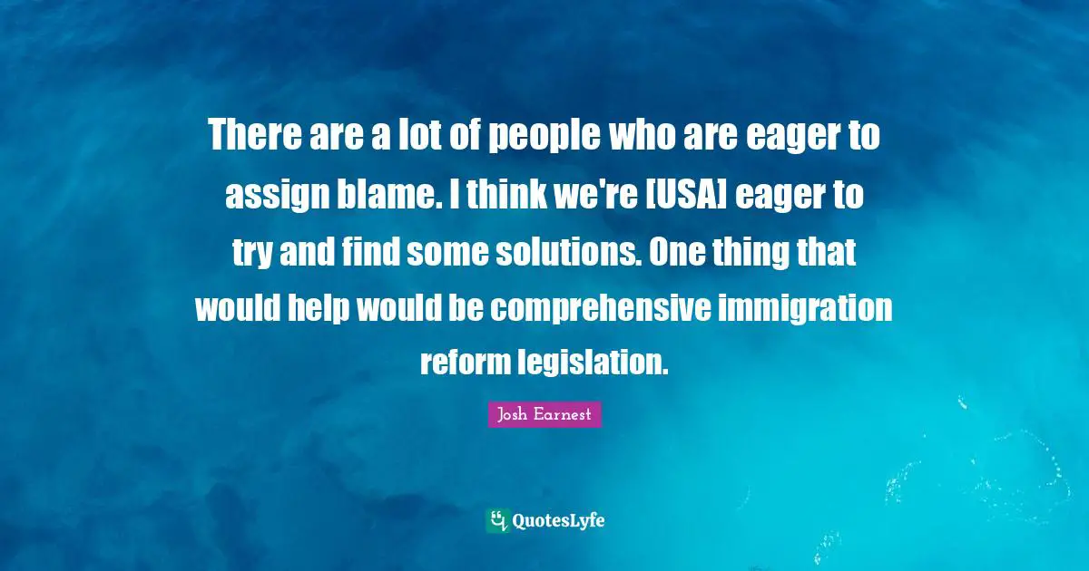 There are a lot of people who are eager to assign blame. I think we're [USA] eager to try and find some solutions. One thing that would help would be comprehensive immigration reform legislation.