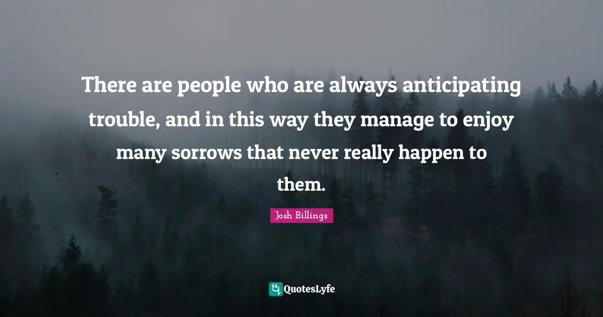 There are people who are always anticipating trouble, and in this way they manage to enjoy many sorrows that never really happen to them.