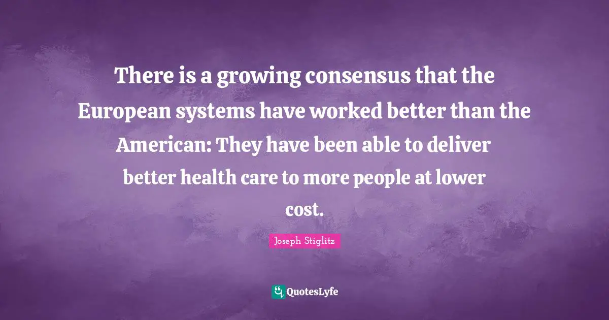 Joseph Stiglitz Quotes: "There is a growing consensus that the European systems have worked better than the American: They have been able to deliver better health care to more people at lower cost."