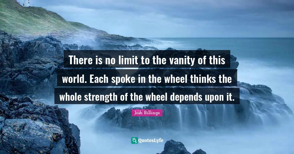 There is no limit to the vanity of this world. Each spoke in the wheel thinks the whole strength of the wheel depends upon it.