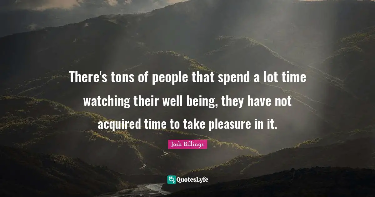There's tons of people that spend a lot time watching their well being, they have not acquired time to take pleasure in it.