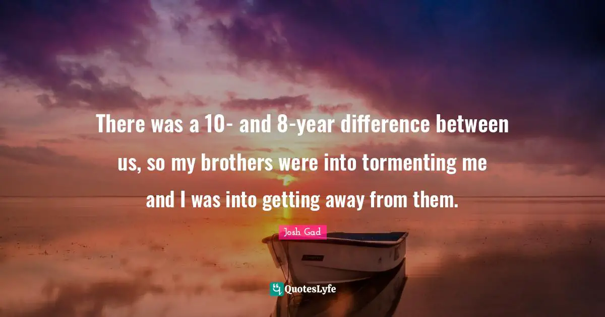 There was a 10- and 8-year difference between us, so my brothers were into tormenting me and I was into getting away from them.