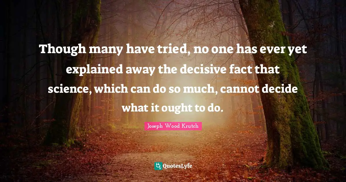 Though many have tried, no one has ever yet explained away the decisive fact that science, which can do so much, cannot decide what it ought to do.