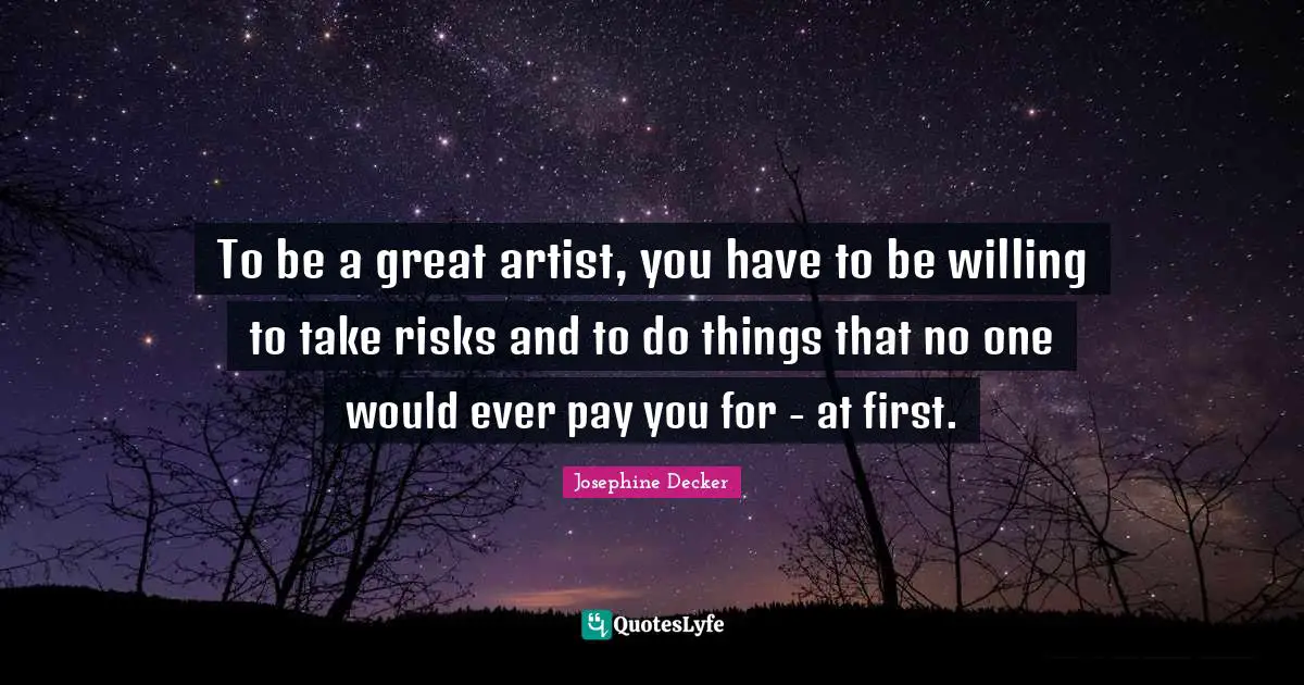 To be a great artist, you have to be willing to take risks and to do things that no one would ever pay you for - at first.