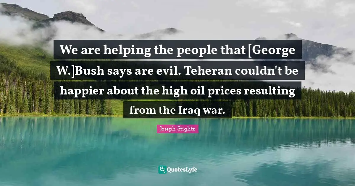 Joseph Stiglitz Quotes: "We are helping the people that [George W.]Bush says are evil. Teheran couldn't be happier about the high oil prices resulting from the Iraq war."