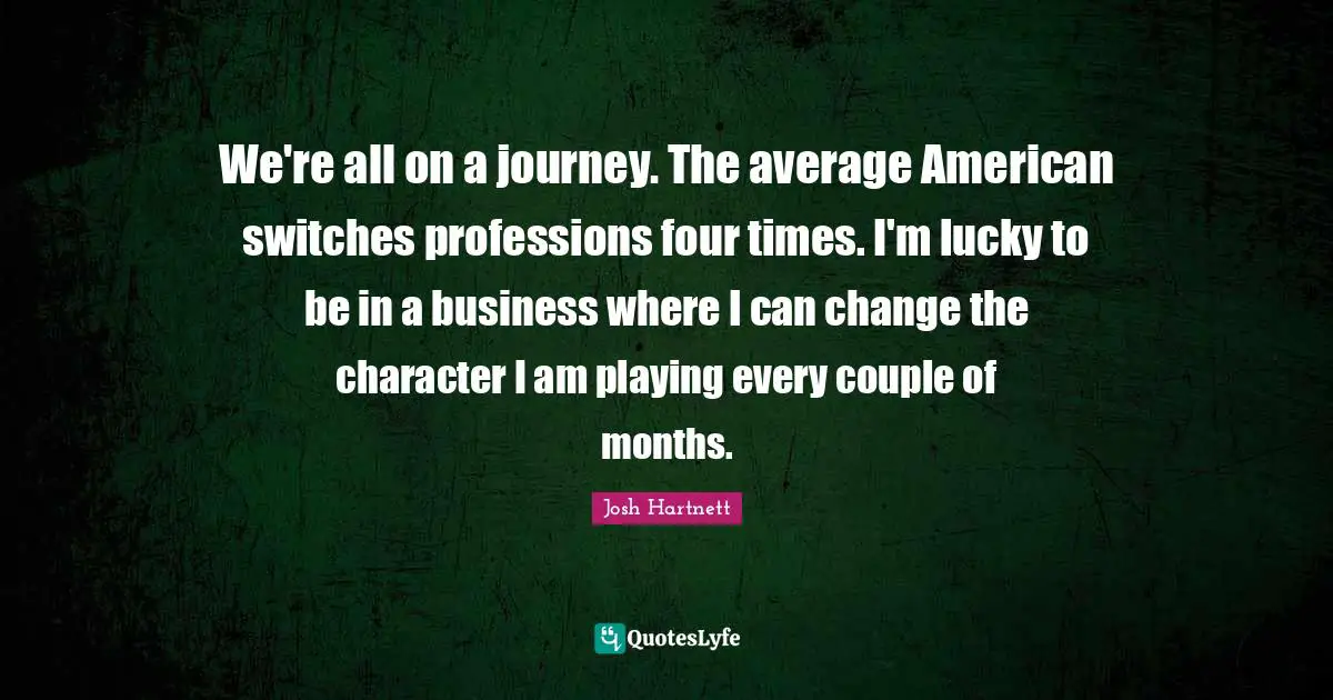 We're all on a journey. The average American switches professions four times. I'm lucky to be in a business where I can change the character I am playing every couple of months.