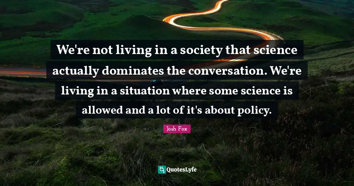 We're not living in a society that science actually dominates the conversation. We're living in a situation where some science is allowed and a lot of it's about policy.