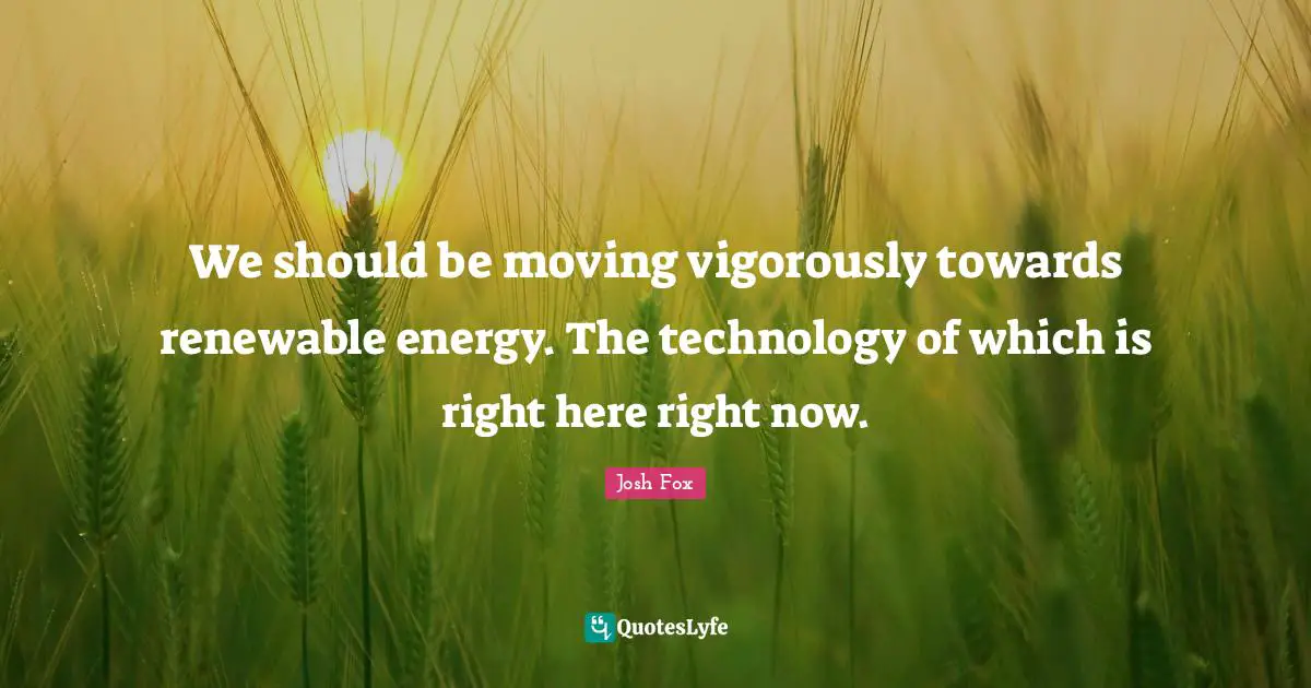 We should be moving vigorously towards renewable energy. The technology of which is right here right now.