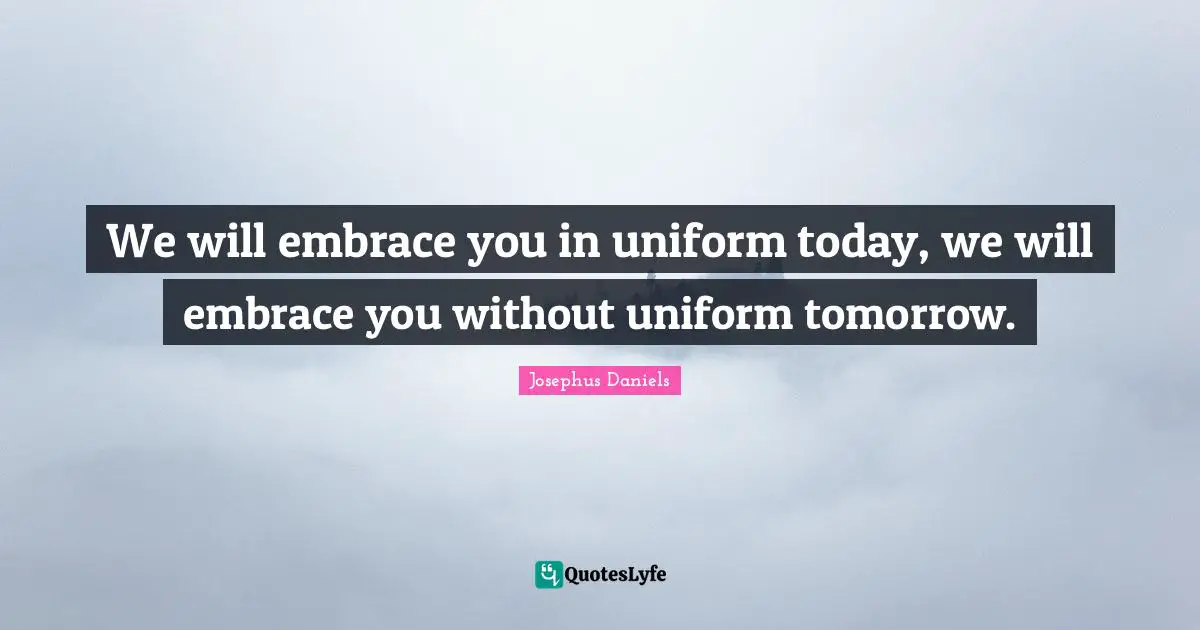 We will embrace you in uniform today, we will embrace you without uniform tomorrow.