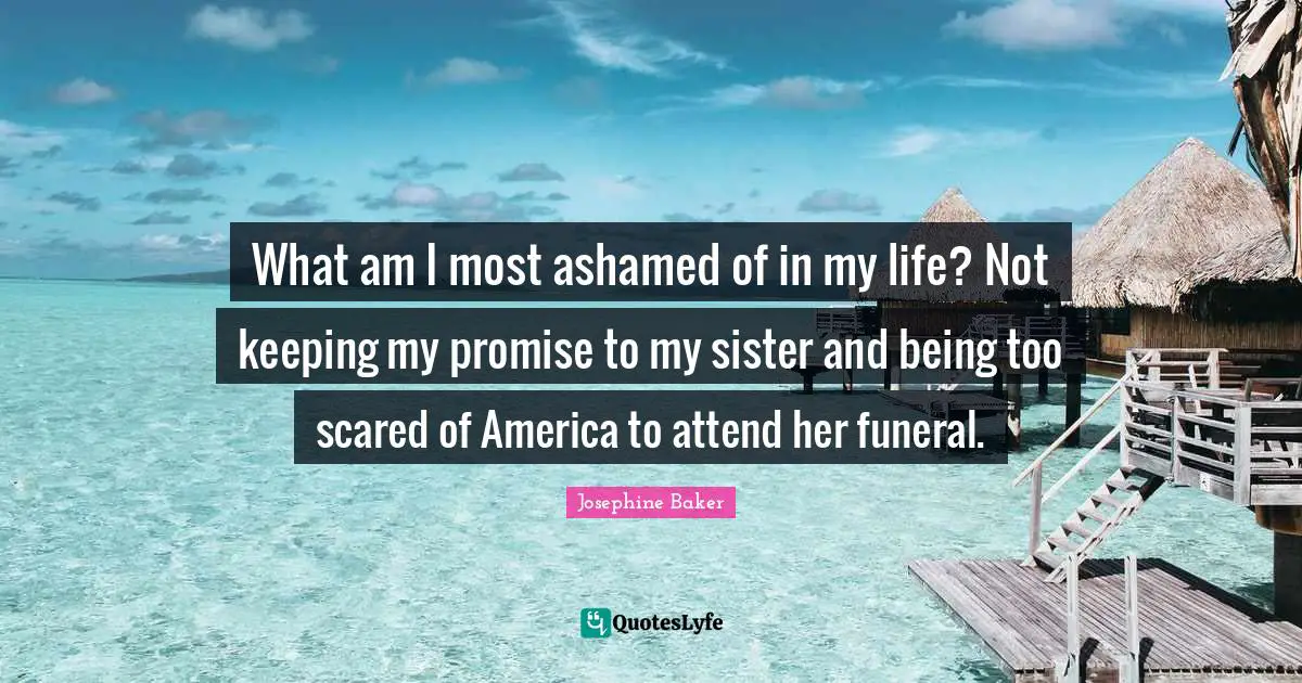 What am I most ashamed of in my life? Not keeping my promise to my sister and being too scared of America to attend her funeral.