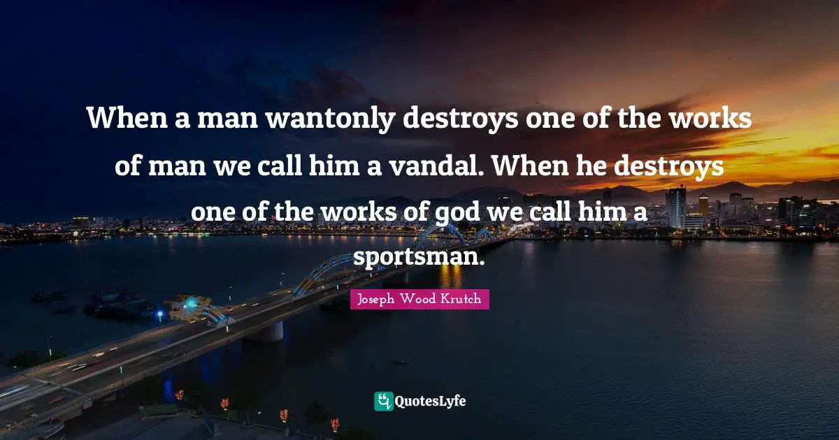 Joseph Wood Krutch Quotes: "When a man wantonly destroys one of the works of man we call him a vandal. When he destroys one of the works of god we call him a sportsman."
