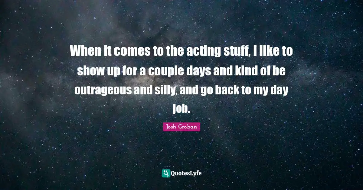 Josh Groban Quotes: "When it comes to the acting stuff, I like to show up for a couple days and kind of be outrageous and silly, and go back to my day job."