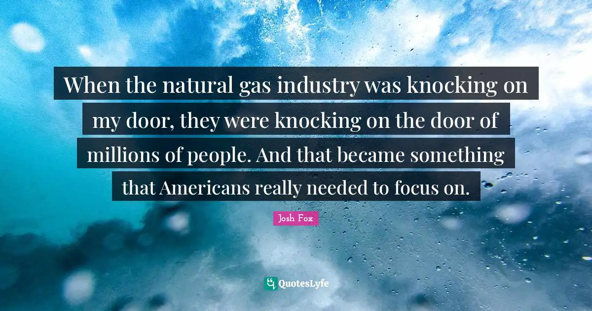 When the natural gas industry was knocking on my door, they were knocking on the door of millions of people. And that became something that Americans really needed to focus on.