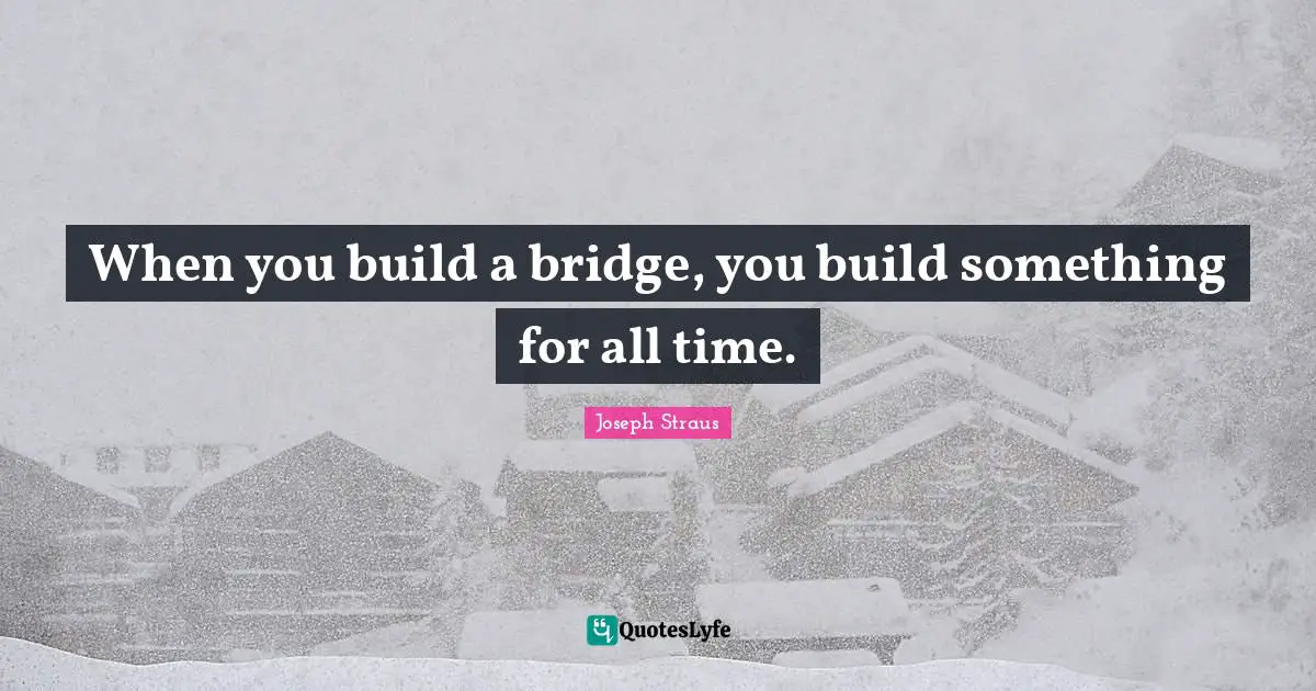 When you build a bridge, you build something for all time.
