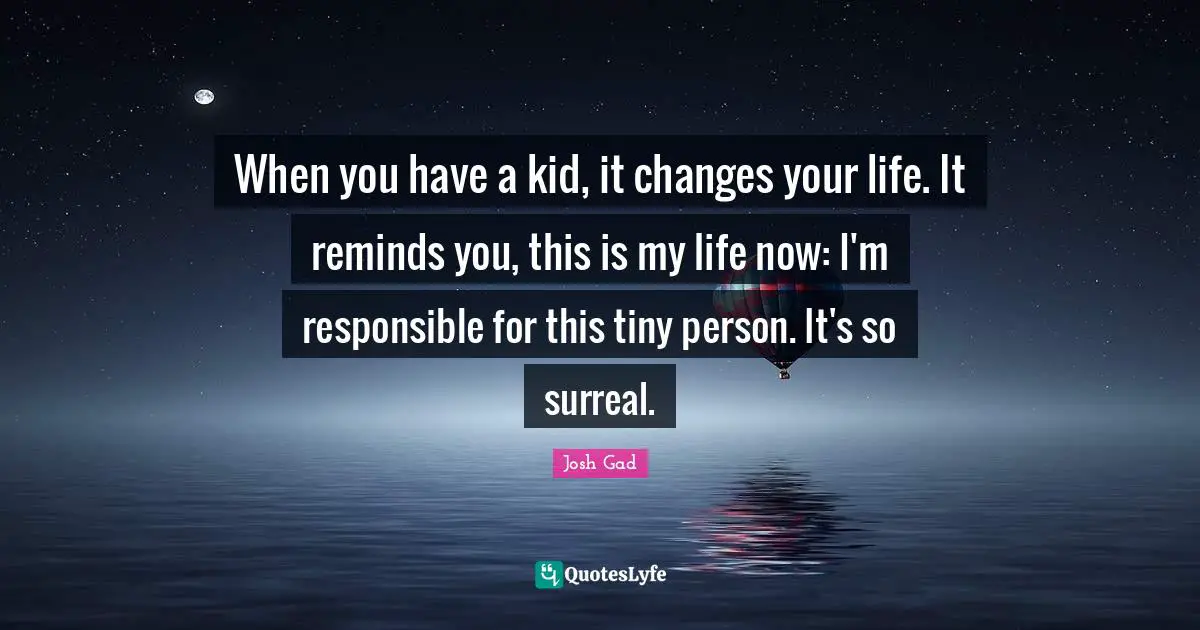 When you have a kid, it changes your life. It reminds you, this is my life now: I'm responsible for this tiny person. It's so surreal.