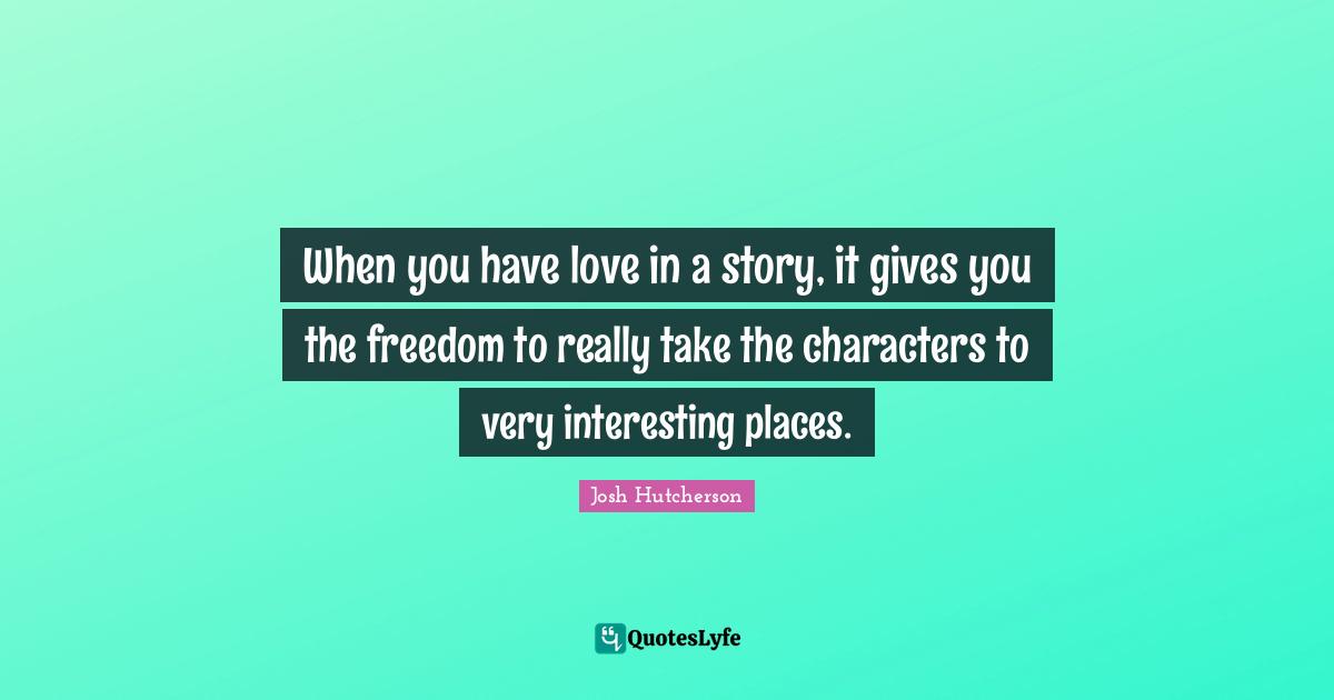 When you have love in a story, it gives you the freedom to really take the characters to very interesting places.